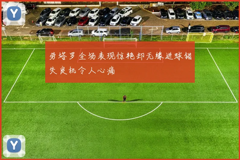 劳塔罗全场表现惊艳却无缘进球错失良机令人心痛