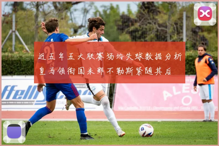 近五年五大联赛场均失球数据分析皇马领衔国米那不勒斯紧随其后