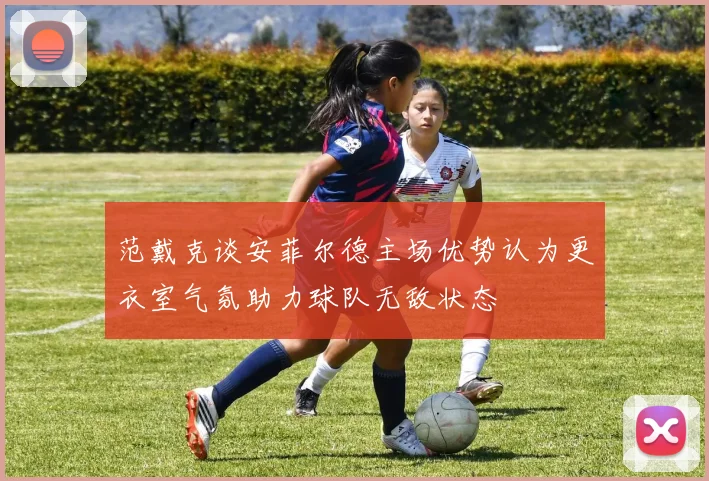 范戴克谈安菲尔德主场优势认为更衣室气氛助力球队无敌状态