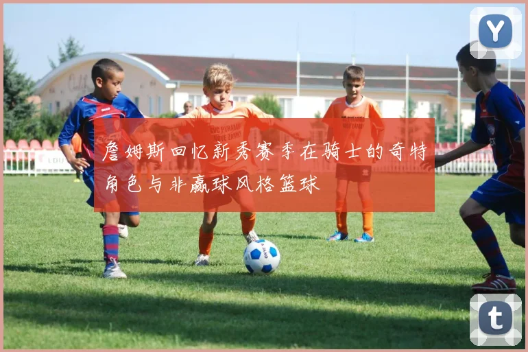詹姆斯回忆新秀赛季在骑士的奇特角色与非赢球风格篮球