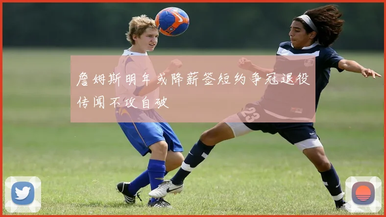 詹姆斯明年或降薪签短约争冠退役传闻不攻自破