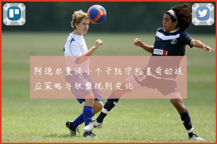 阿德尔曼谈小个子防守约基奇的适应策略与联盟规则变化