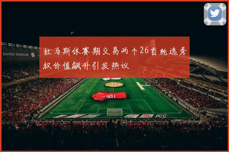 杜马斯休赛期交易两个26首轮选秀权价值飙升引发热议