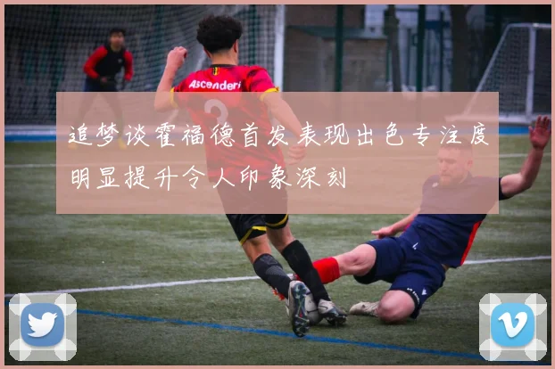追梦谈霍福德首发表现出色专注度明显提升令人印象深刻