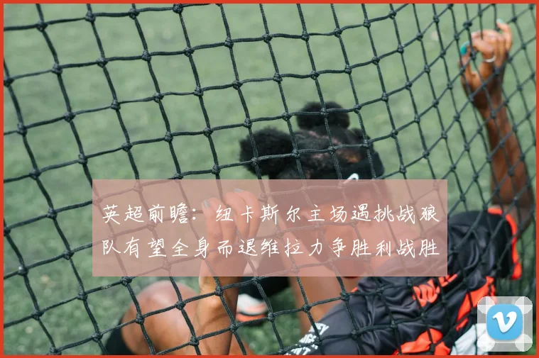 英超前瞻：纽卡斯尔主场遇挑战狼队有望全身而退维拉力争胜利战胜埃弗顿