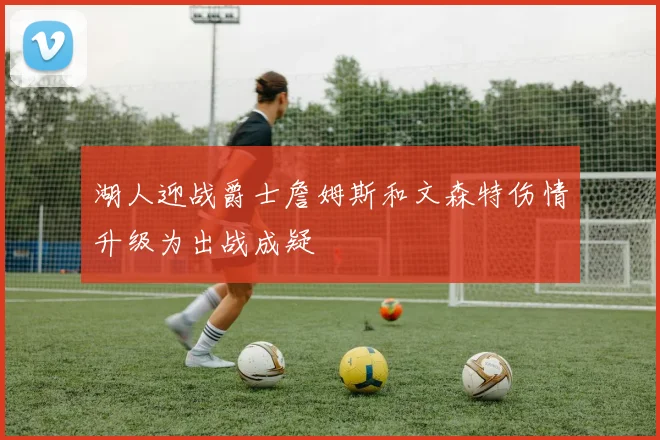 湖人迎战爵士詹姆斯和文森特伤情升级为出战成疑