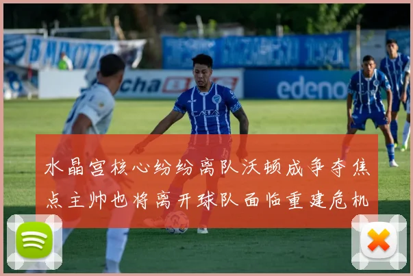 水晶宫核心纷纷离队沃顿成争夺焦点主帅也将离开球队面临重建危机